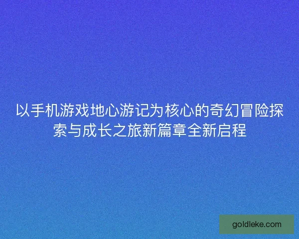 以手机游戏地心游记为核心的奇幻冒险探索与成长之旅新篇章全新启程